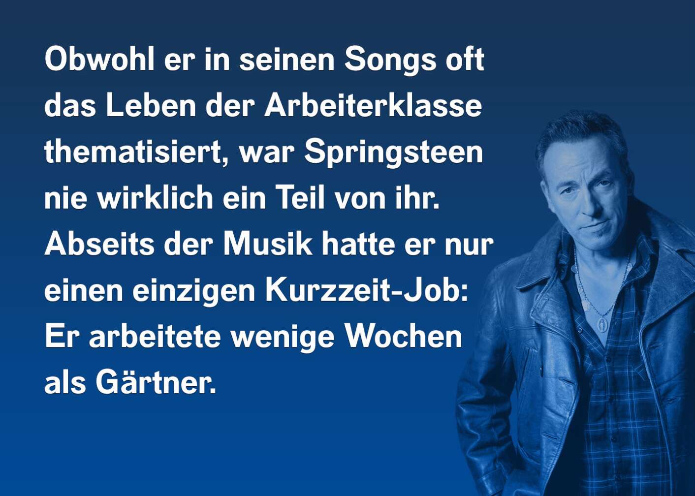 Obwohl er in seinen Songs oft das Leben der Arbeiterklasse thematisiert, war Sprigsteen nie wirklich ein Teil von ihr. Abseits der Musik hatte er nur einen Kurzzeit-Job: Er arbeitete wenige Wochen als Gärtner.