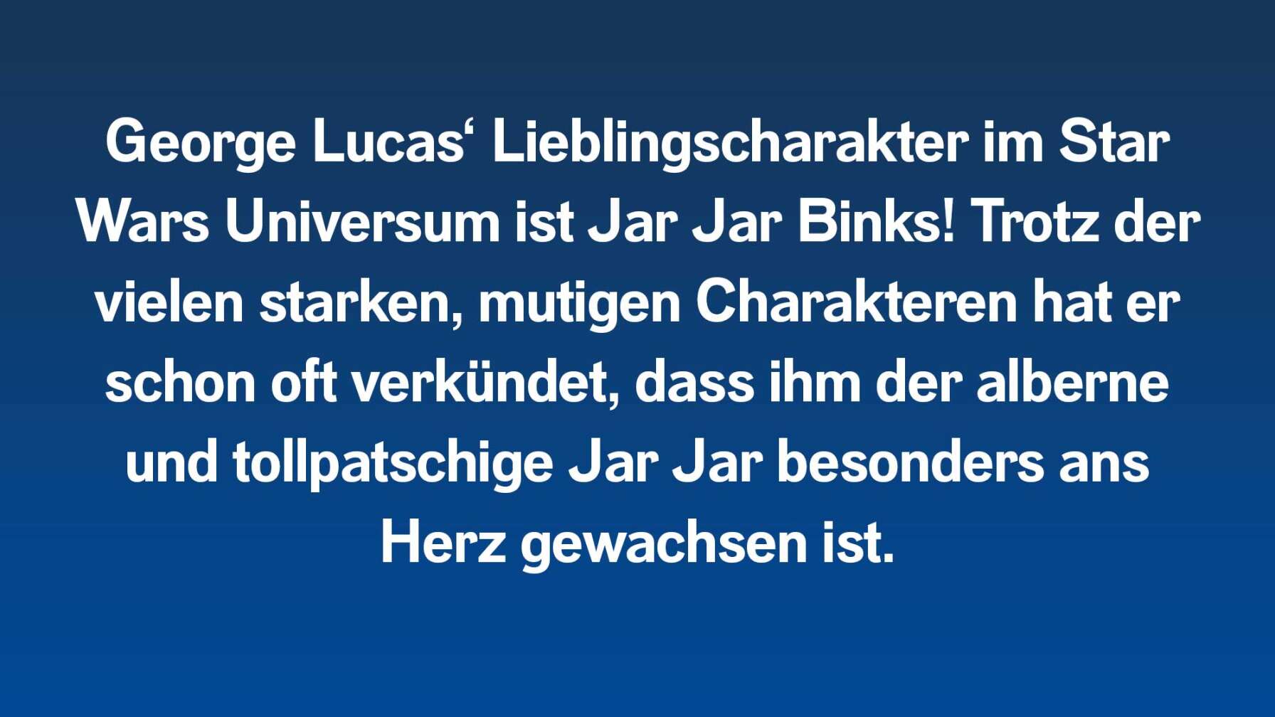 George Lucas‘ Lieblingscharakter im Star Wars Universum ist Jar Jar Binks! Trotz den vielen starken, mutigen Charakteren hat er schon öfter verkündet, dass ihm der alberne und tollpatschige Jar Jar besonders ans Herz gewachsen ist.