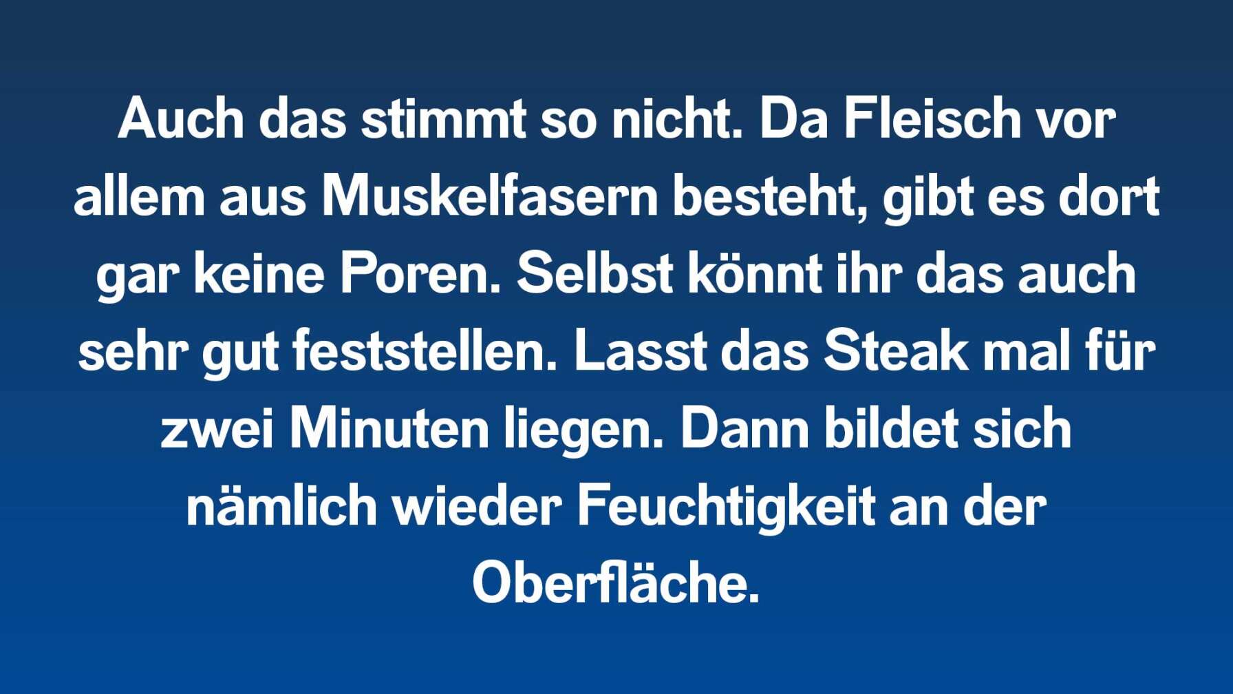 Auch das stimmt so nicht. Da Fleisch vor allem aus Muskelfasern besteht, gibt es dort gar keine Poren. Selbst könnt ihr das auch sehr gut feststellen. Lasst das Steak mal für zwei Minuten liegen. Dann bildet sich nämlich wieder Feuchtigkeit an der Oberfläche.