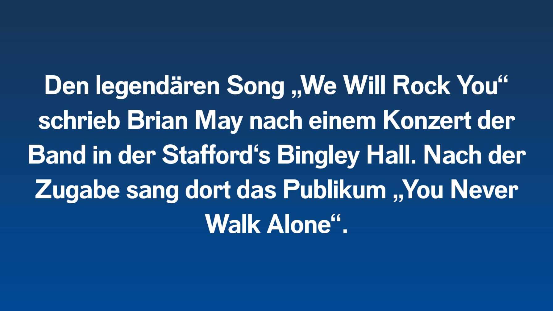 Den legendären Song „We Will Rock You“ schrieb Brian May nach einem Konzert der Band in der Stafford‘s Bingley Hall. Nach der Zugabe sang dort das Publikum „You Never Walk Alone“.