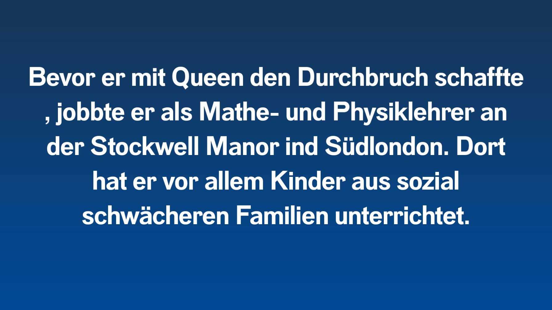 Bevor er mit Queen den Durchbruch schaffte, jobbte er als Mathe- und Physiklehrer an der Stockwell Manor ind Süd-London. Dort hat er vor allem Kinder aus sozial schwächeren Familien unterrichtet.