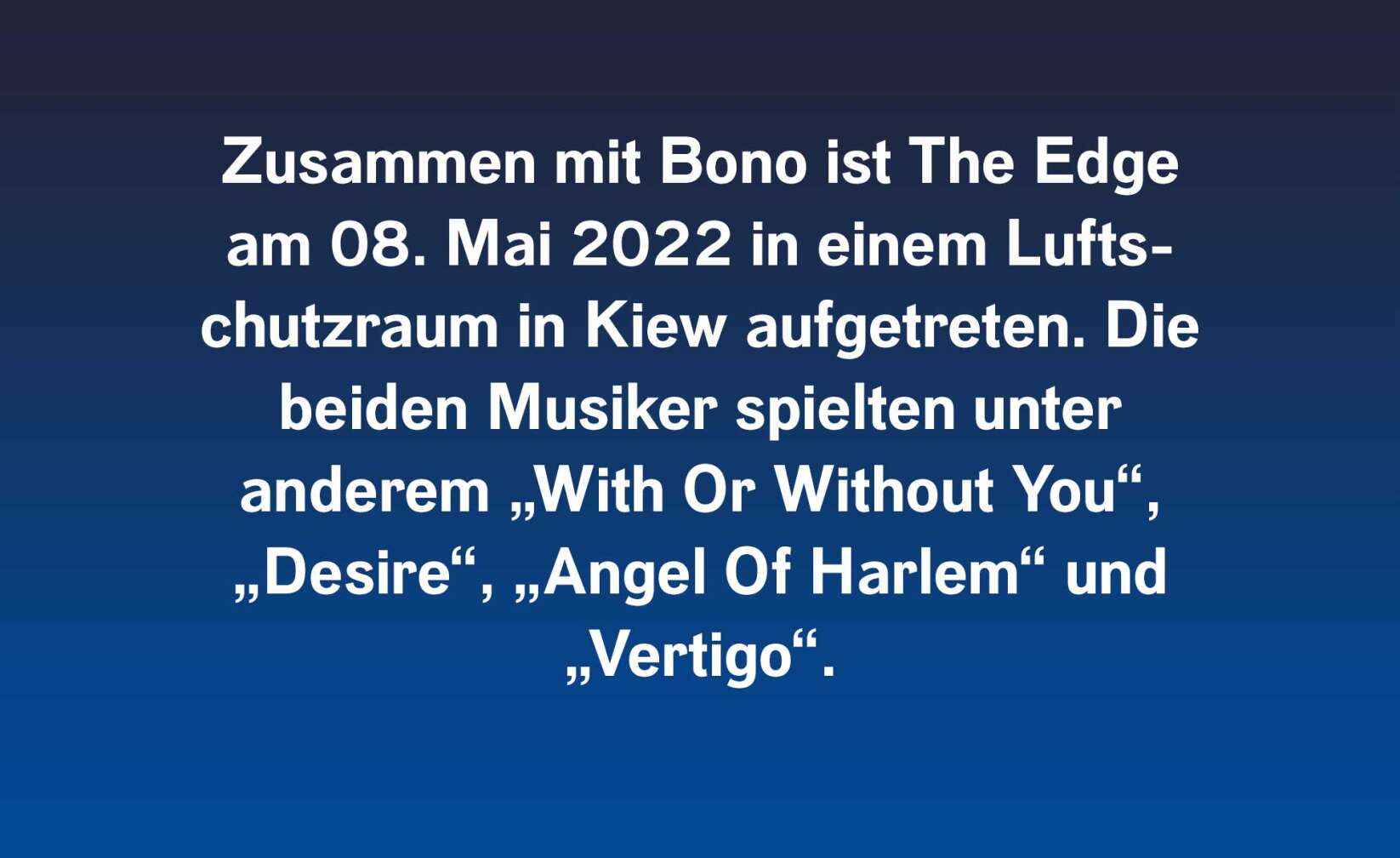 Zusammen mit Bono ist The Edge am 08. Mai 2022 in einem Luftschutzraum in Kiew aufgetreten. Die beiden Musiker spielten unter anderem „With Or Without You“, „Desire“, „Angel Of Harlem“ und „Vertigo“.