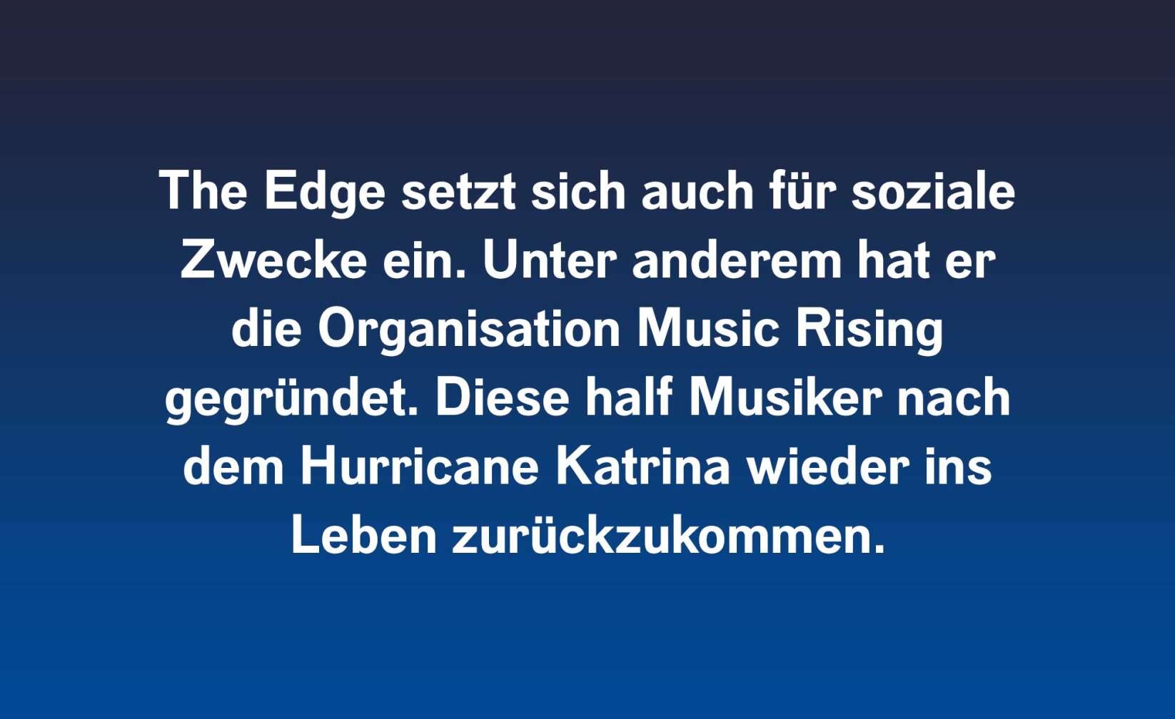 The Edge setzt sich auch für soziale Zwecke ein. Unter anderem hat er die Organisation Music Rising. Diese half Musiker nach dem Hurricane Katrina wieder ins Leben zurückzukommen.