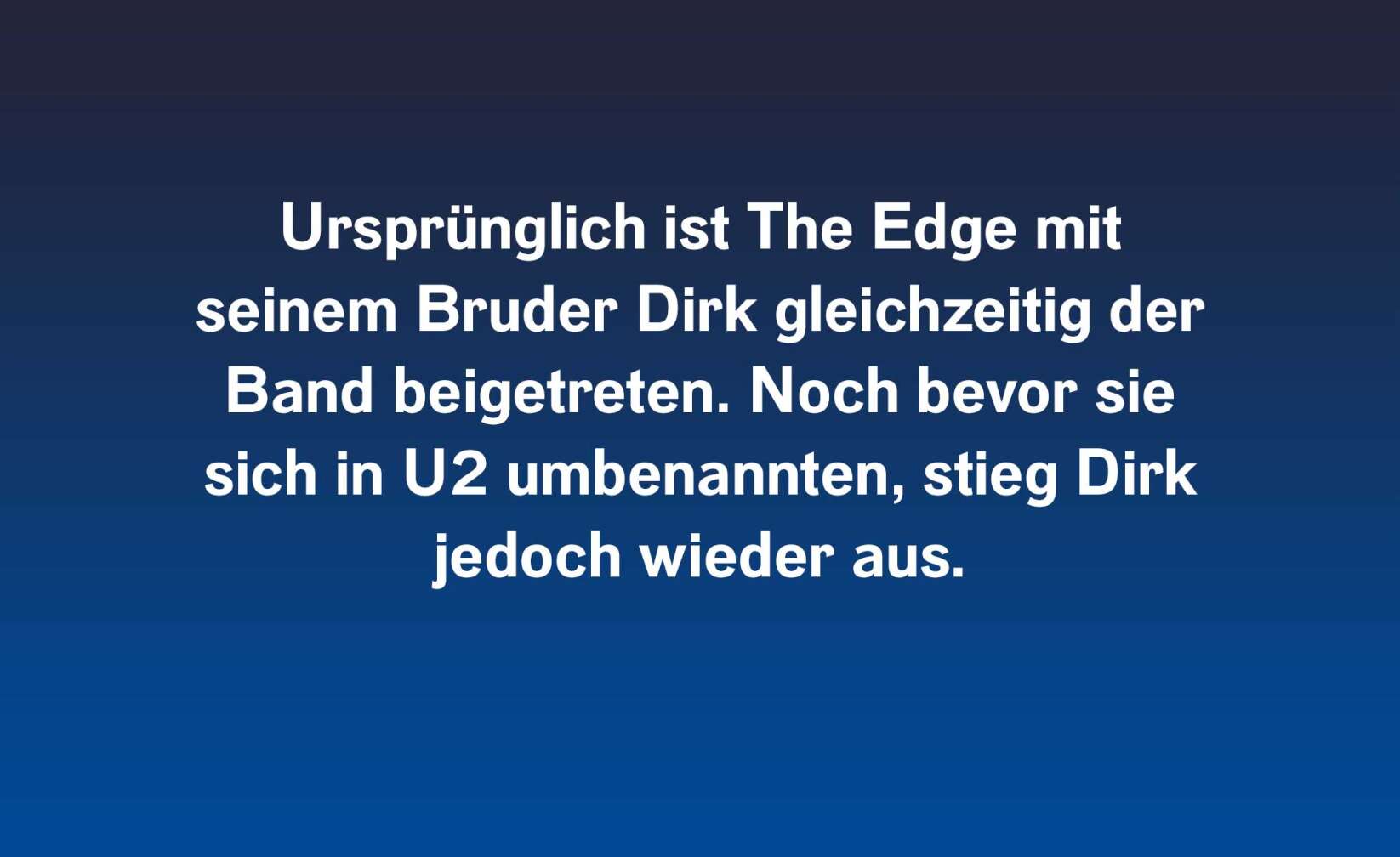 Ursprünglich ist The Edge mit seinem Bruder Dirk gleichzeitig der Band beigetreten. Noch bevor sie sich in U2 umbenannten, stieg Dirk jedoch wieder aus.