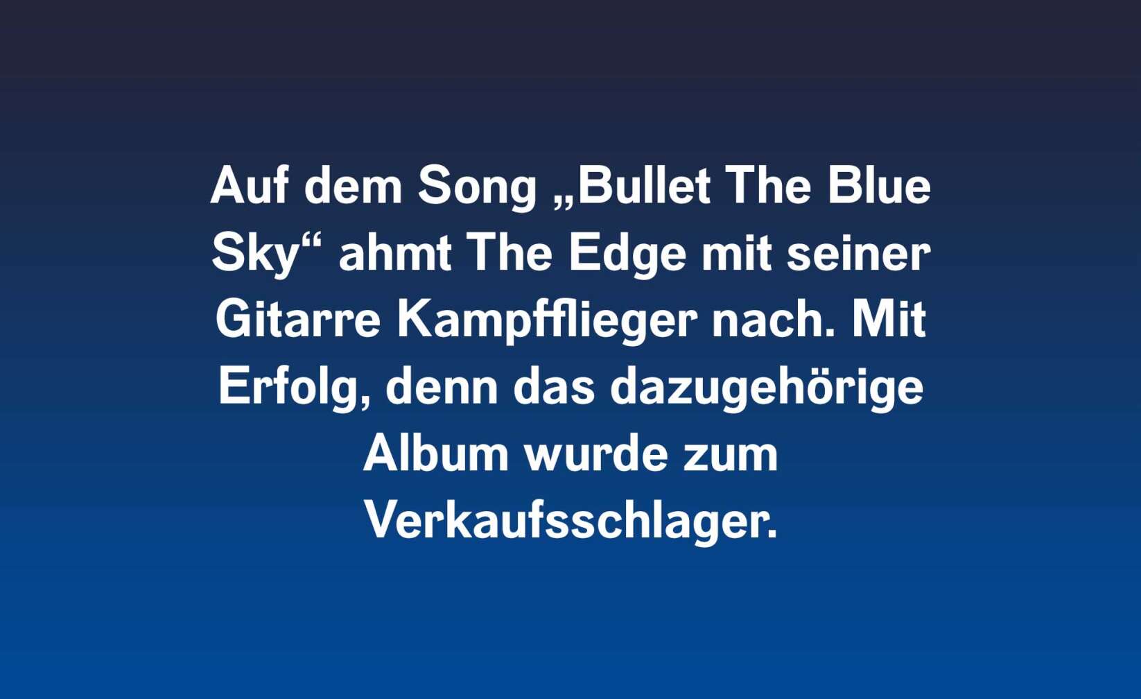 Auf dem Song „Bullet The Blue Sky“ ahmt The Edge mit seiner Gitarre Kampfflieger nach. Mit Erfolg, denn das dazugehörige Album wurde zum  Verkaufsschlager.