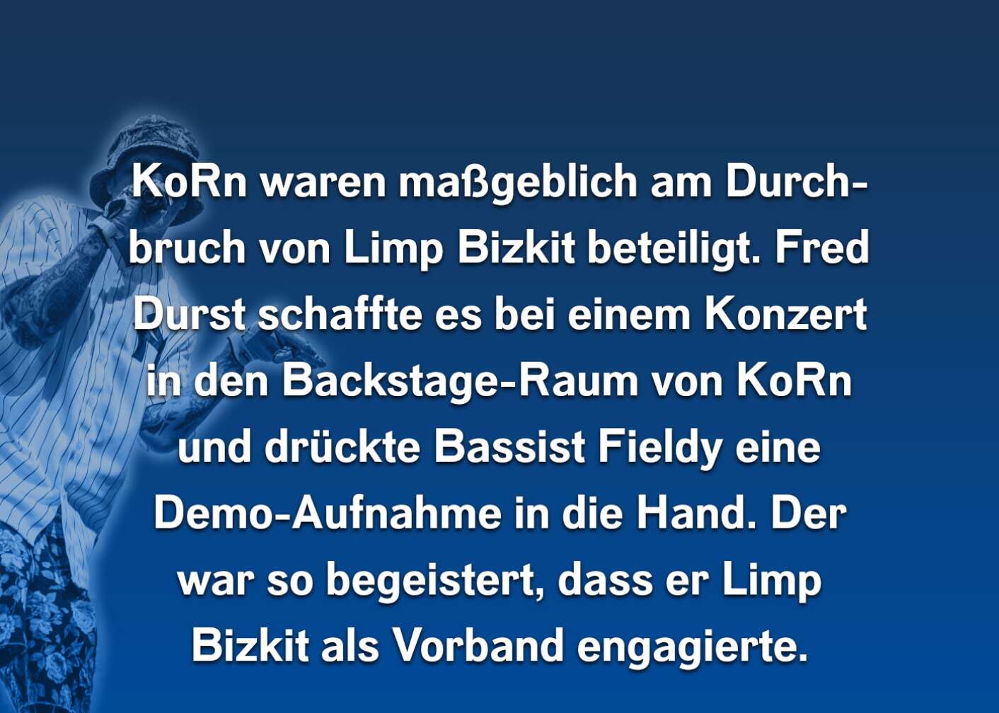 Korn waren maßgeblich am Durchbruch von Limp Bizkit beteiligt. Fred Durst schaffte es bei einem Konzert in den Backstage-Raum von Korn und drückte Bassist Fieldy eine Demo-Aufnahme in die Hand. Der war so begeistert, dass er Limp Bizkit als Vorband engagierte.