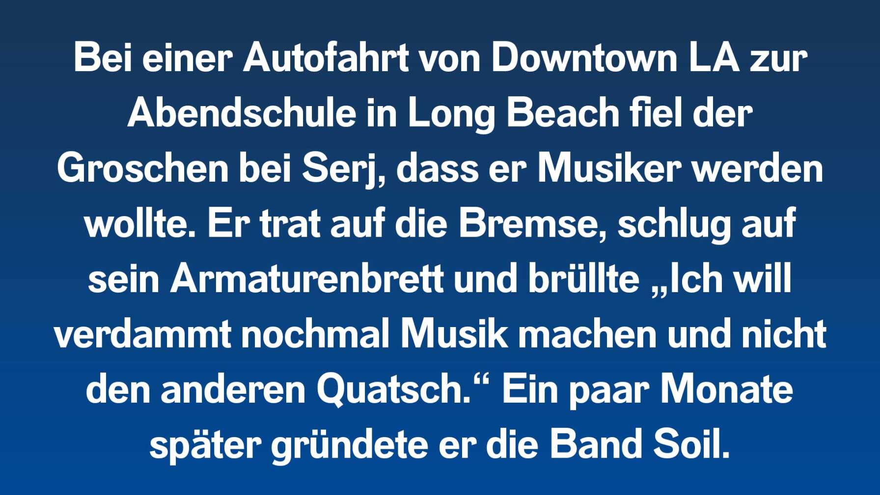 Bei einer Autofahrt von Downtown LA zur Abendschule in Long Beach fiel der Groschen bei Serj, dass er Musiker werden wollte. Er trat auf die Bremse, schlug auf sein Armaturenbrett und brüllte „Ich will verdammt nochmal Musik machen und nicht den anderen Quatsch.“ Ein paar Monate später gründete er die Band Soil.