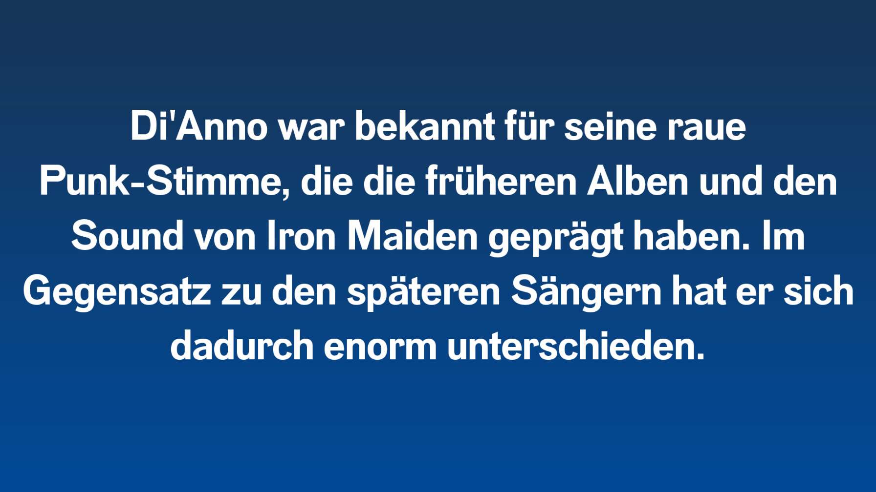 Di'Anno war bekannt für seine raue Punk-Stimme, die die früheren Alben und den Sound von Iron Maiden geprägt haben. Im Gegensatz zu den späteren Sängern hat er sich dadurch enorm unterschieden.