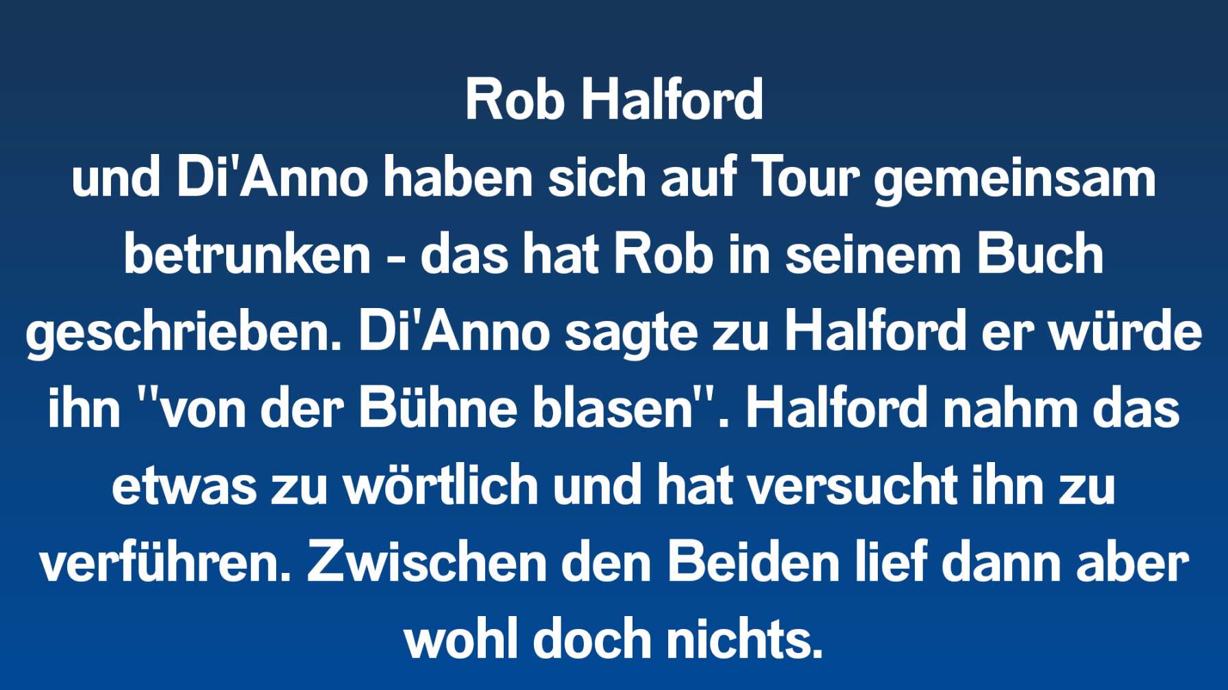 Rob Halford (Judas Priest) und Di'Anno haben sich auf Tour gemeinsam betrunken - das hat Rob in seinem Buch geschrieben. Di'Anno sagte zu Halford er würde "von der Bühne blasen". Halford nahm das etwas zu wörtlich und hat versucht ihn zu verführen. Zwischen den Beiden lief dann aber wohl doch nichts.