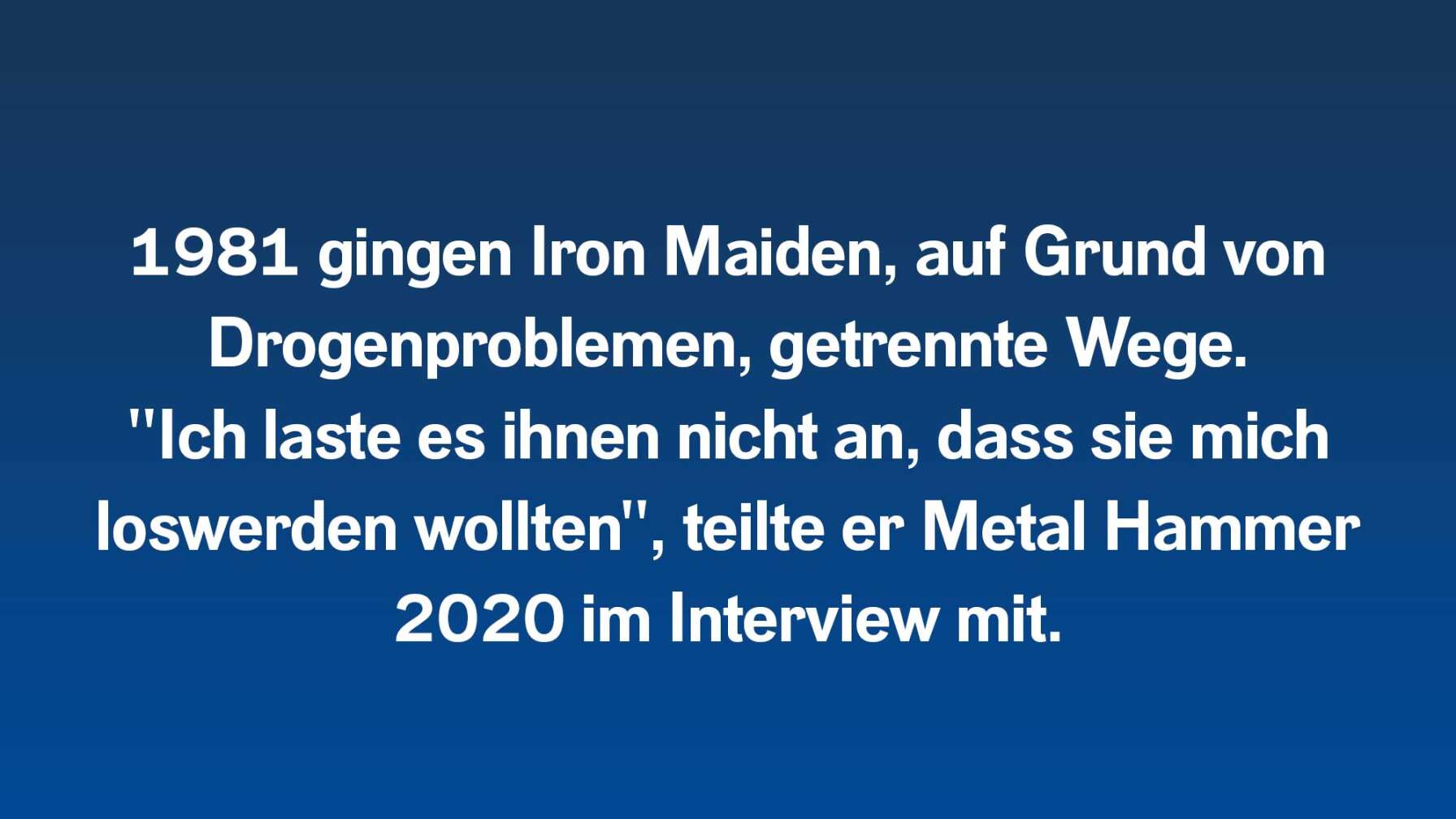 1981 gingen Iron Maiden, auf Grund von Drogenproblemen, getrennte Wege.  "Ich laste es ihnen nicht an, dass sie mich loswerden wollten", teilte er Metal Hammer 2020 im Interview mit.