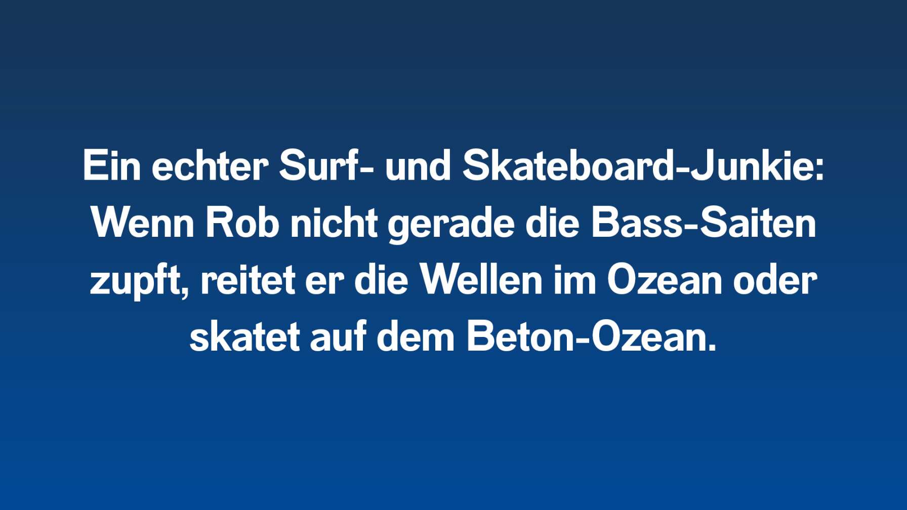 Ein echter Surf- und Skateboard-Junkie: Wenn Rob nicht gerade die Bass-Saiten zupft, reitet er die Wellen im Ozean oder skatet auf dem Beton-Ozean.