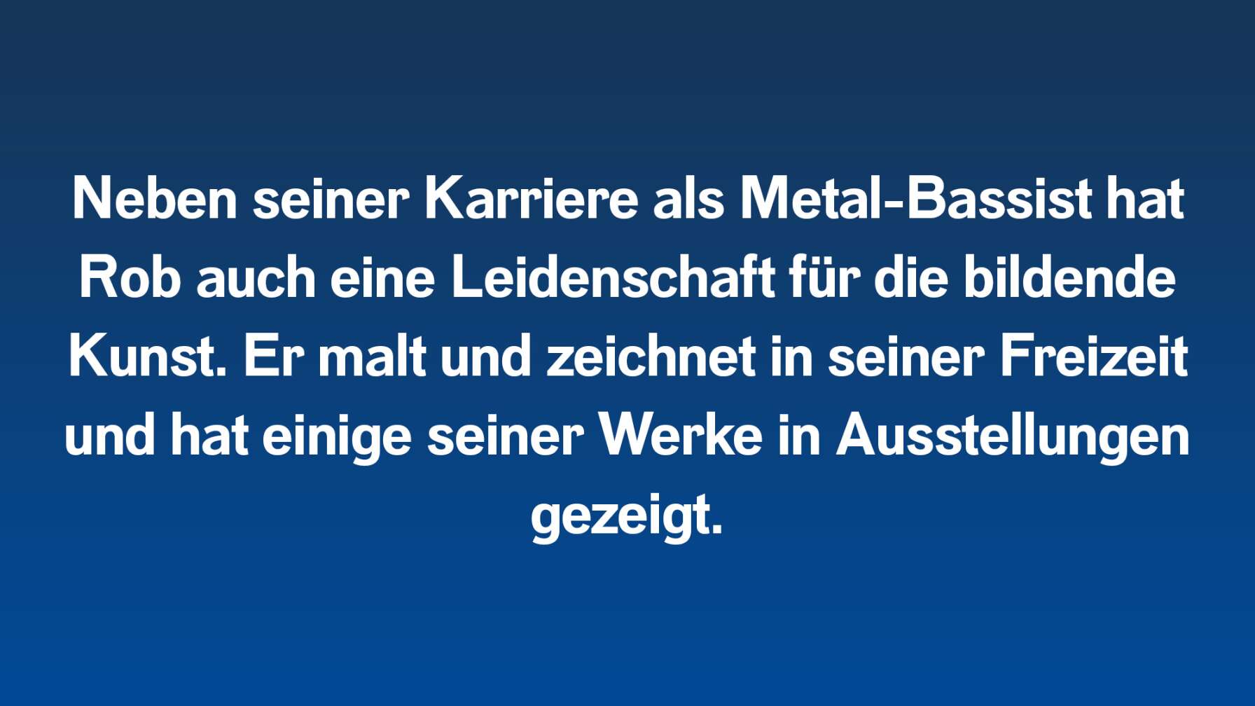 Neben seiner Karriere als Metal-Bassist hat Rob auch eine Leidenschaft für die bildende Kunst. Er malt und zeichnet in seiner Freizeit und hat einige seiner Werke in Ausstellungen gezeigt.